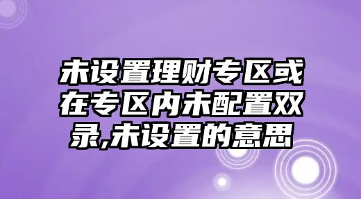 未設(shè)置理財(cái)專區(qū)或在專區(qū)內(nèi)未配置雙錄,未設(shè)置的意思