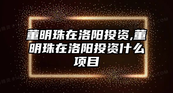 董明珠在洛陽投資,董明珠在洛陽投資什么項(xiàng)目