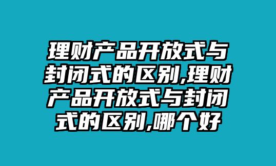 理財產(chǎn)品開放式與封閉式的區(qū)別,理財產(chǎn)品開放式與封閉式的區(qū)別,哪個好