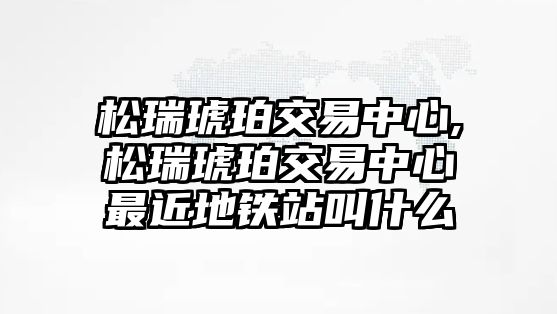 松瑞琥珀交易中心,松瑞琥珀交易中心最近地鐵站叫什么