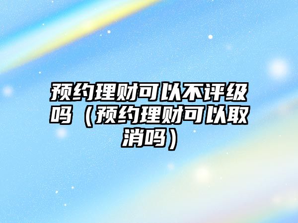 預約理財可以不評級嗎（預約理財可以取消嗎）