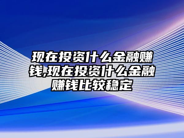 現(xiàn)在投資什么金融賺錢(qián),現(xiàn)在投資什么金融賺錢(qián)比較穩(wěn)定