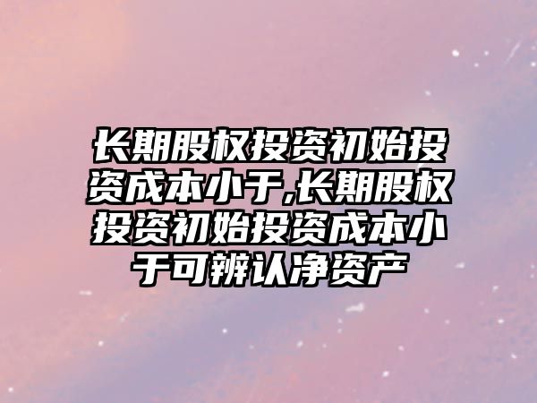 長期股權(quán)投資初始投資成本小于,長期股權(quán)投資初始投資成本小于可辨認凈資產(chǎn)