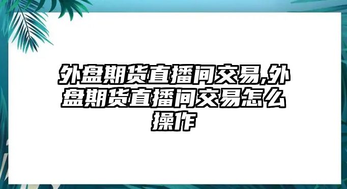 外盤期貨直播間交易,外盤期貨直播間交易怎么操作