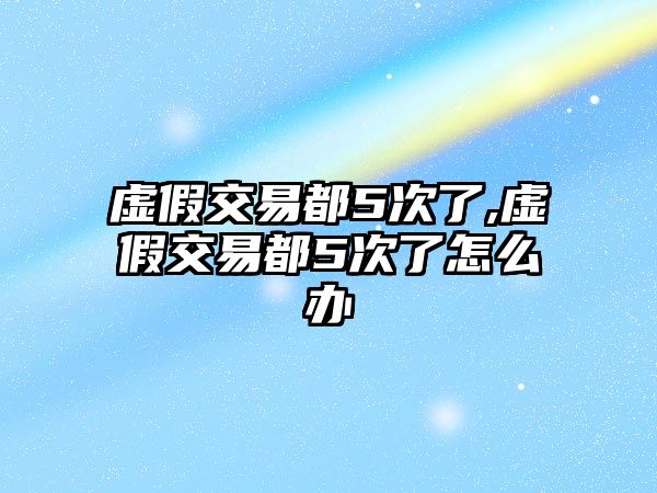 虛假交易都5次了,虛假交易都5次了怎么辦