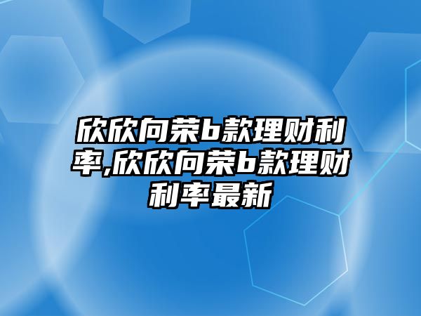 欣欣向榮b款理財利率,欣欣向榮b款理財利率最新