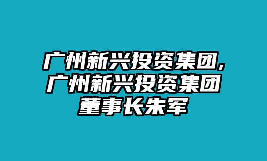 廣州新興投資集團(tuán),廣州新興投資集團(tuán)董事長朱軍