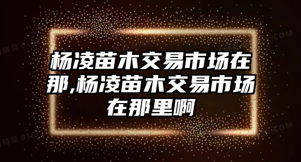 楊凌苗木交易市場在那,楊凌苗木交易市場在那里啊