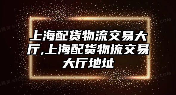 上海配貨物流交易大廳,上海配貨物流交易大廳地址