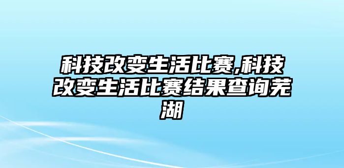 科技改變生活比賽,科技改變生活比賽結(jié)果查詢蕪湖