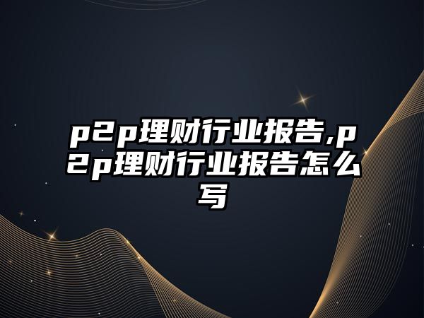 p2p理財行業(yè)報告,p2p理財行業(yè)報告怎么寫