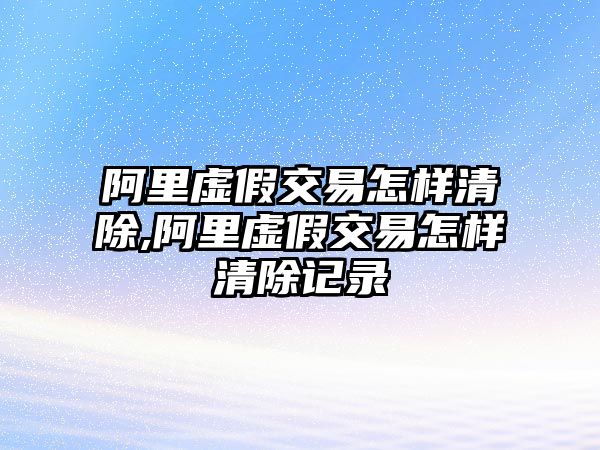 阿里虛假交易怎樣清除,阿里虛假交易怎樣清除記錄