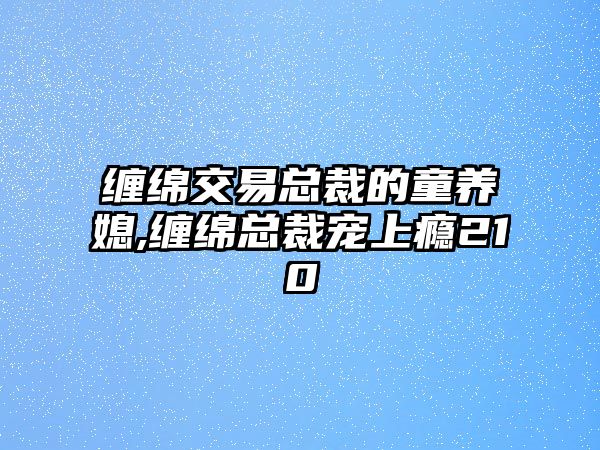 纏綿交易總裁的童養(yǎng)媳,纏綿總裁寵上癮210