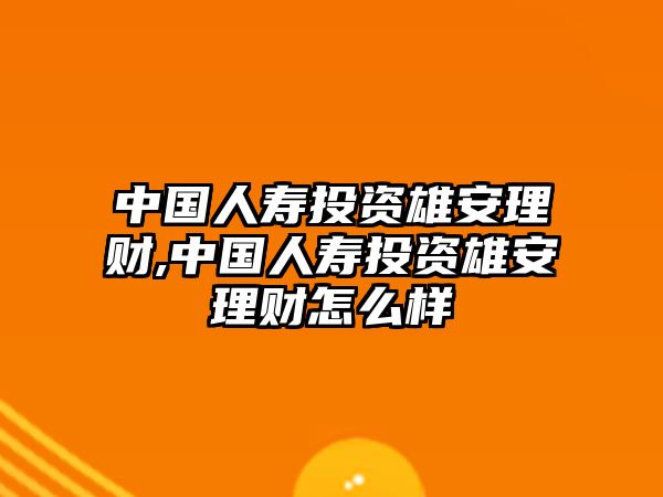 中國人壽投資雄安理財,中國人壽投資雄安理財怎么樣