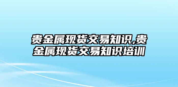 貴金屬現(xiàn)貨交易知識(shí),貴金屬現(xiàn)貨交易知識(shí)培訓(xùn)