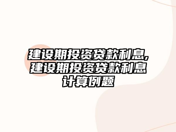 建設(shè)期投資貸款利息,建設(shè)期投資貸款利息計算例題