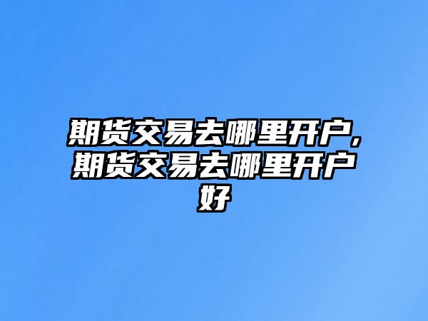 期貨交易去哪里開戶,期貨交易去哪里開戶好