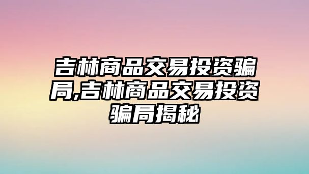 吉林商品交易投資騙局,吉林商品交易投資騙局揭秘