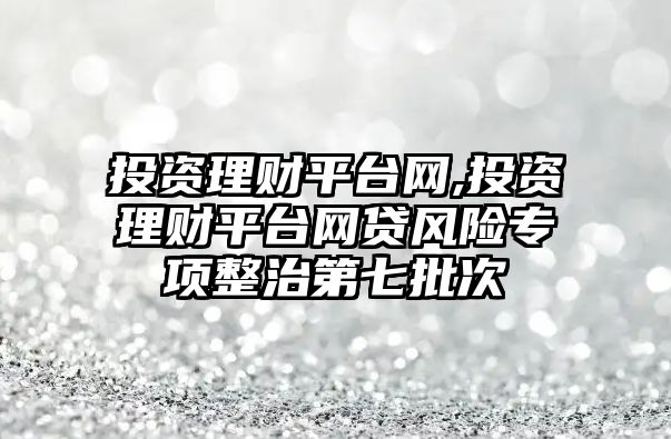 投資理財平臺網(wǎng),投資理財平臺網(wǎng)貸風(fēng)險專項整治第七批次