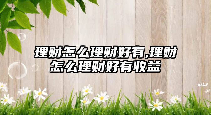 理財(cái)怎么理財(cái)好有,理財(cái)怎么理財(cái)好有收益