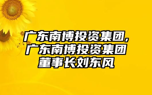 廣東南博投資集團,廣東南博投資集團董事長劉東風