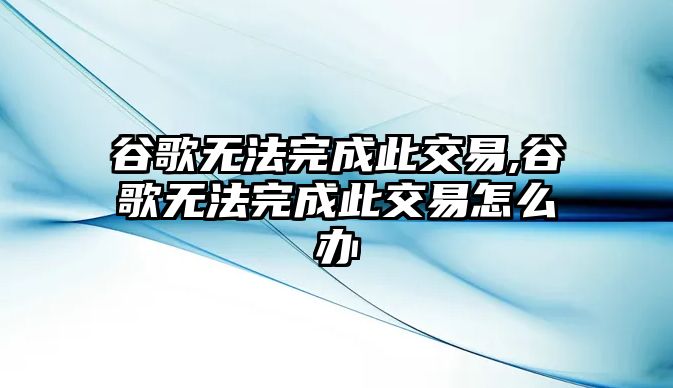 谷歌無法完成此交易,谷歌無法完成此交易怎么辦