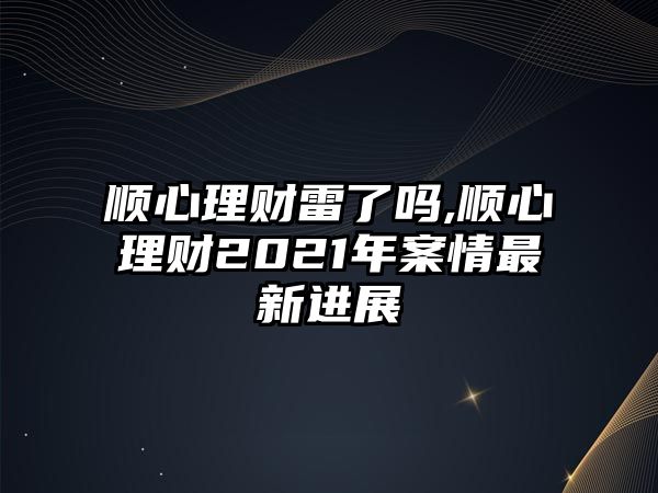 順心理財(cái)雷了嗎,順心理財(cái)2021年案情最新進(jìn)展