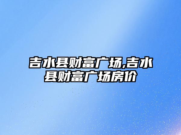 吉水縣財富廣場,吉水縣財富廣場房價