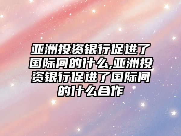 亞洲投資銀行促進(jìn)了國(guó)際間的什么,亞洲投資銀行促進(jìn)了國(guó)際間的什么合作