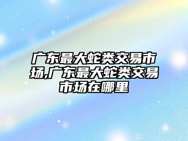 廣東最大蛇類(lèi)交易市場(chǎng),廣東最大蛇類(lèi)交易市場(chǎng)在哪里