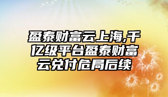 盈泰財(cái)富云上海,千億級平臺盈泰財(cái)富云兌付危局后續(xù)