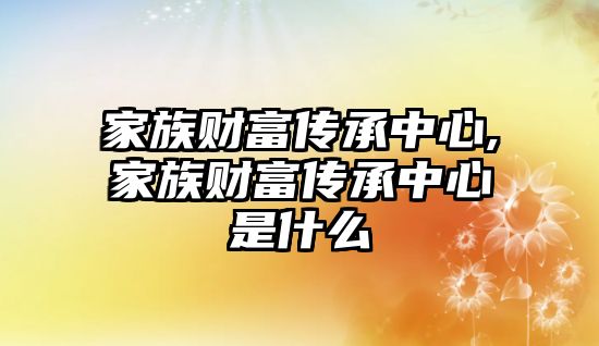 家族財富傳承中心,家族財富傳承中心是什么