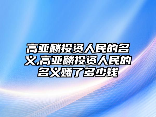 高亞麟投資人民的名義,高亞麟投資人民的名義賺了多少錢