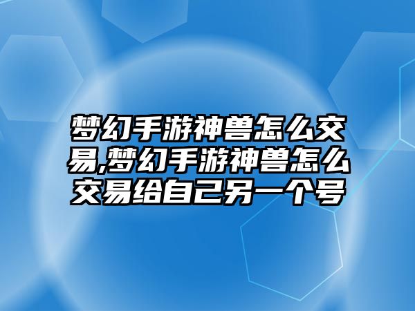 夢幻手游神獸怎么交易,夢幻手游神獸怎么交易給自己另一個號