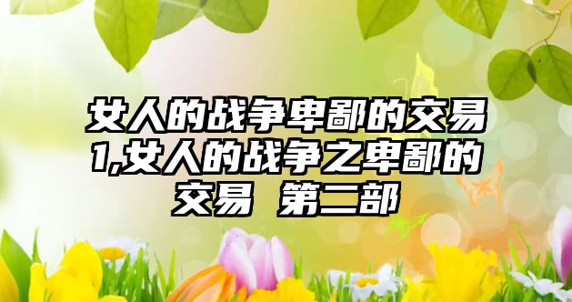 女人的戰(zhàn)爭卑鄙的交易1,女人的戰(zhàn)爭之卑鄙的交易 第二部