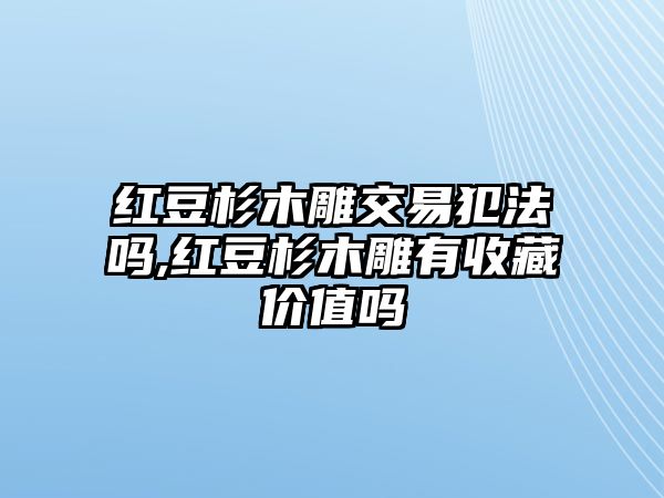 紅豆杉木雕交易犯法嗎,紅豆杉木雕有收藏價(jià)值嗎