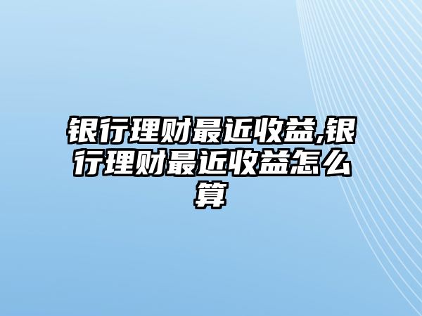 銀行理財(cái)最近收益,銀行理財(cái)最近收益怎么算