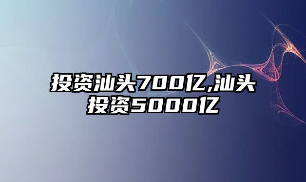 投資汕頭700億,汕頭投資5000億