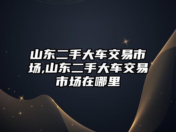 山東二手大車交易市場,山東二手大車交易市場在哪里