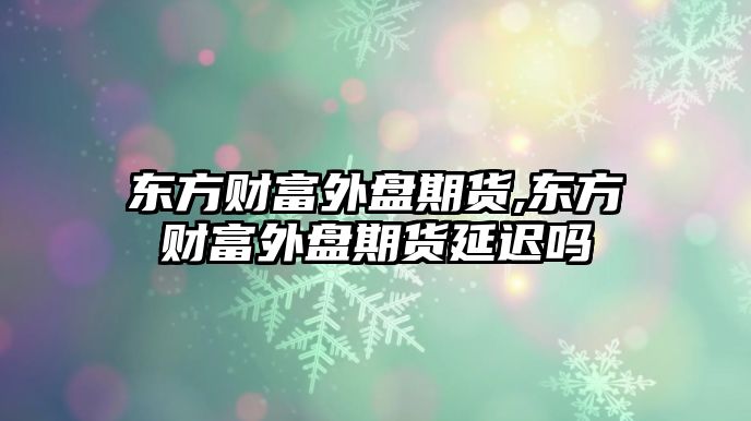 東方財富外盤期貨,東方財富外盤期貨延遲嗎