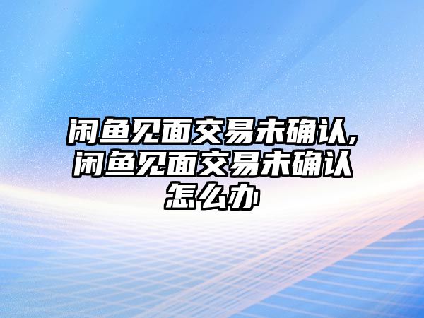 閑魚見面交易未確認,閑魚見面交易未確認怎么辦