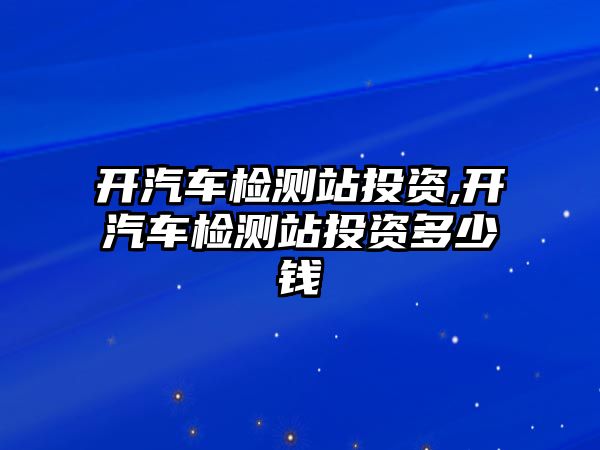 開汽車檢測站投資,開汽車檢測站投資多少錢