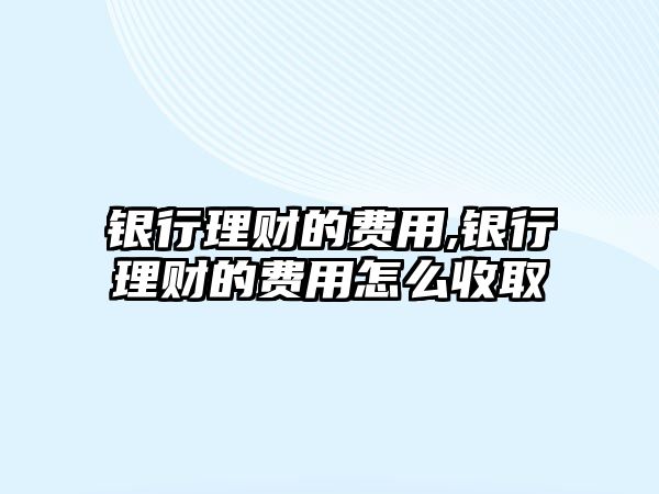 銀行理財(cái)?shù)馁M(fèi)用,銀行理財(cái)?shù)馁M(fèi)用怎么收取