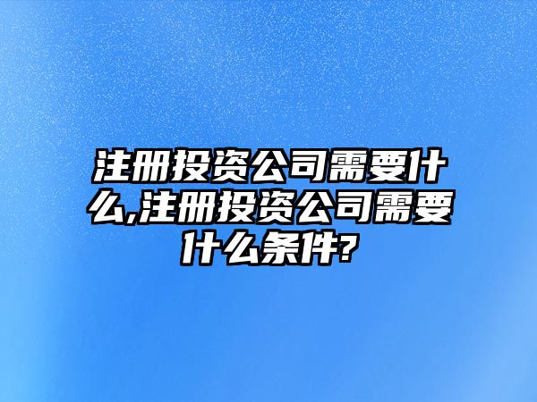 注冊投資公司需要什么,注冊投資公司需要什么條件?