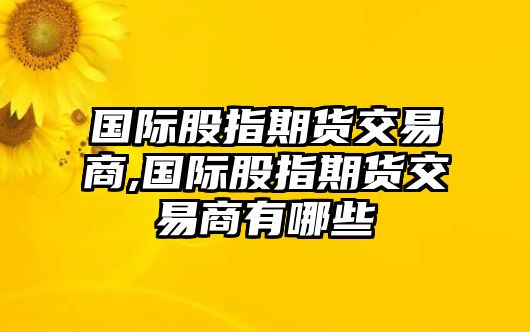 國(guó)際股指期貨交易商,國(guó)際股指期貨交易商有哪些