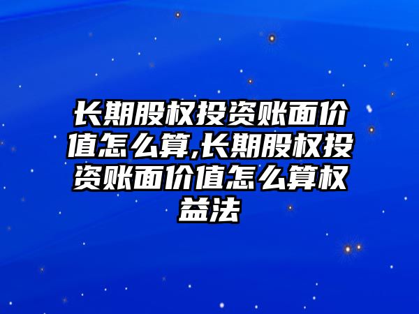 長期股權投資賬面價值怎么算,長期股權投資賬面價值怎么算權益法