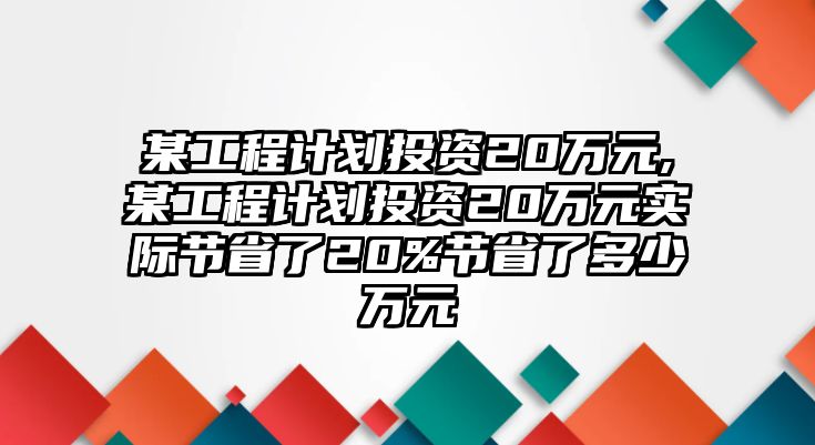 某工程計(jì)劃投資20萬(wàn)元,某工程計(jì)劃投資20萬(wàn)元實(shí)際節(jié)省了20%節(jié)省了多少萬(wàn)元