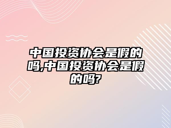 中國(guó)投資協(xié)會(huì)是假的嗎,中國(guó)投資協(xié)會(huì)是假的嗎?