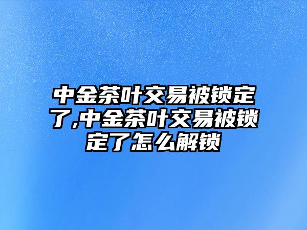 中金茶葉交易被鎖定了,中金茶葉交易被鎖定了怎么解鎖