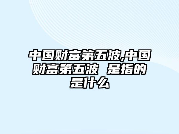 中國(guó)財(cái)富第五波,中國(guó)財(cái)富第五波 是指的是什么